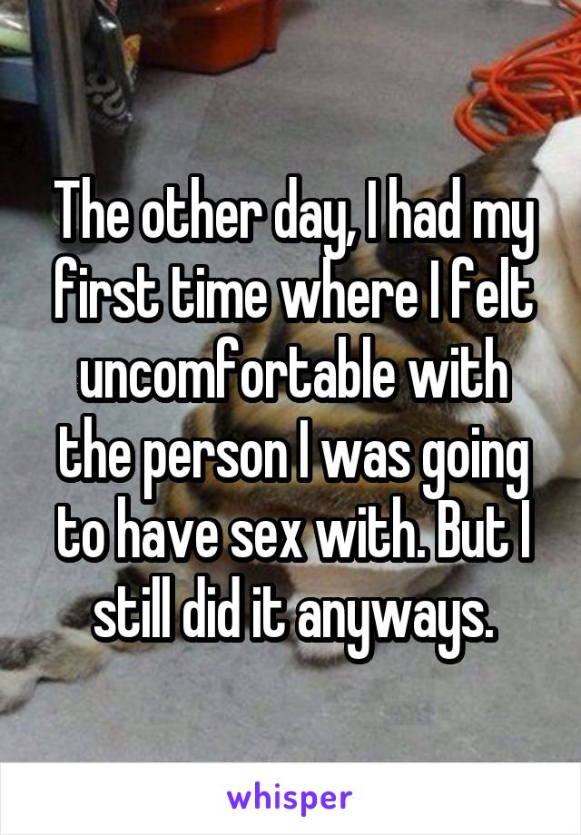 The other day, I had my first time where I felt uncomfortable with the person I was going to have sex with. But I still did it anyways.