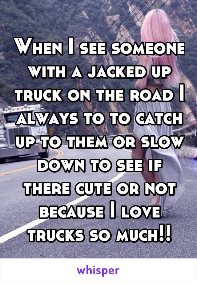 When I see someone with a jacked up truck on the road I always to to catch up to them or slow down to see if there cute or not because I love trucks so much!!