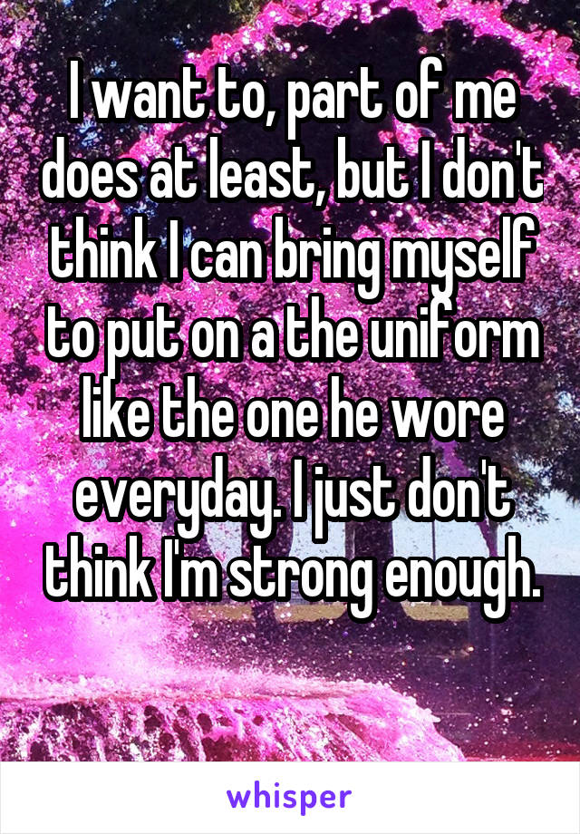 I want to, part of me does at least, but I don't think I can bring myself to put on a the uniform like the one he wore everyday. I just don't think I'm strong enough. 
