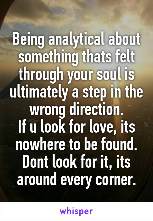 Being analytical about something thats felt through your soul is ultimately a step in the wrong direction.
If u look for love, its nowhere to be found. Dont look for it, its around every corner.