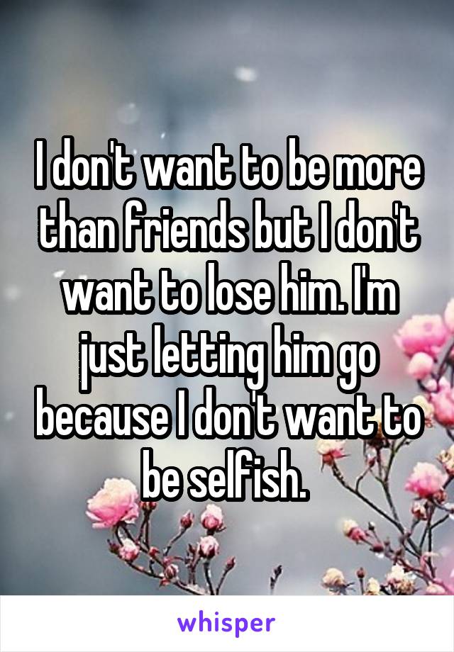 I don't want to be more than friends but I don't want to lose him. I'm just letting him go because I don't want to be selfish. 