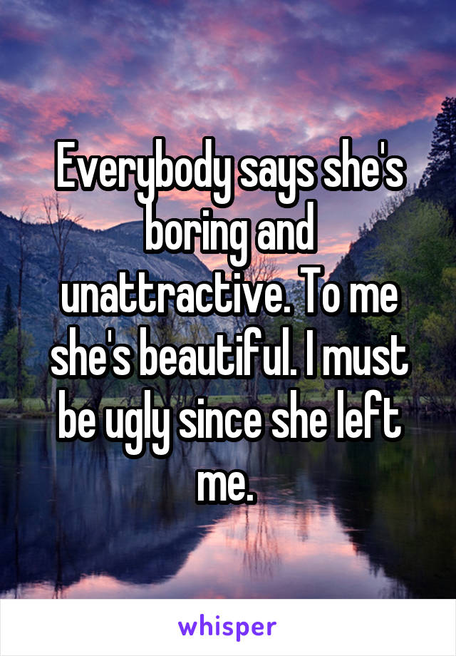Everybody says she's boring and unattractive. To me she's beautiful. I must be ugly since she left me. 