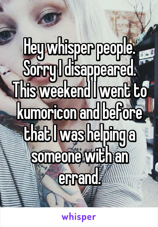 Hey whisper people. Sorry I disappeared. This weekend I went to kumoricon and before that I was helping a someone with an errand.