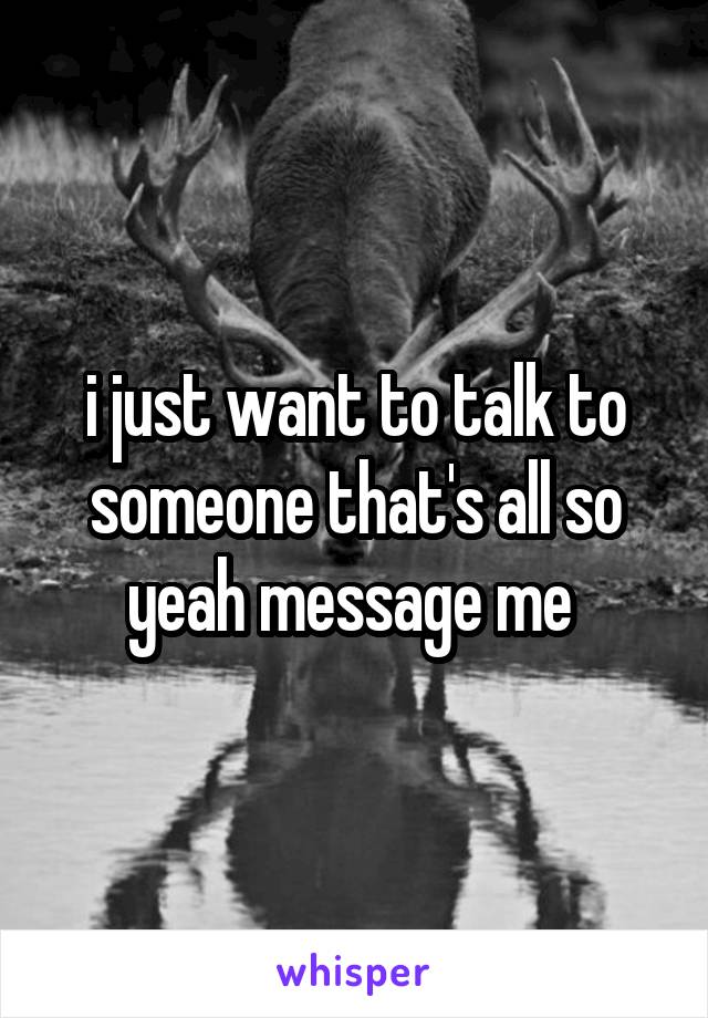 i just want to talk to someone that's all so yeah message me 