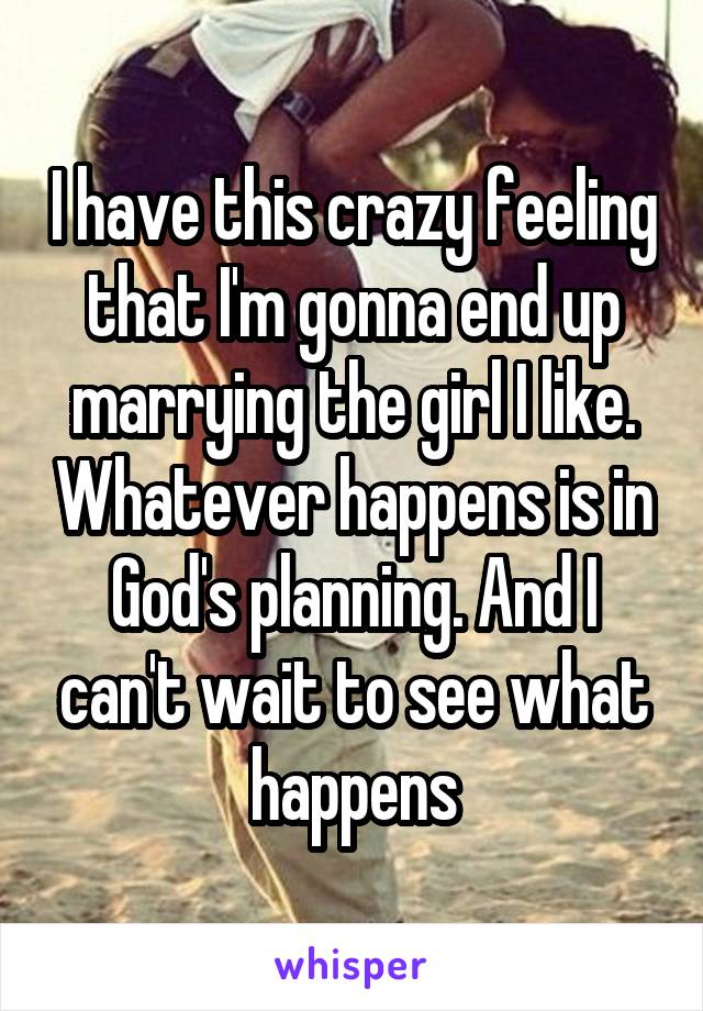 I have this crazy feeling that I'm gonna end up marrying the girl I like. Whatever happens is in God's planning. And I can't wait to see what happens