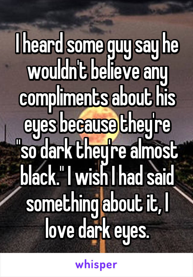 I heard some guy say he wouldn't believe any compliments about his eyes because they're "so dark they're almost black." I wish I had said something about it, I love dark eyes.