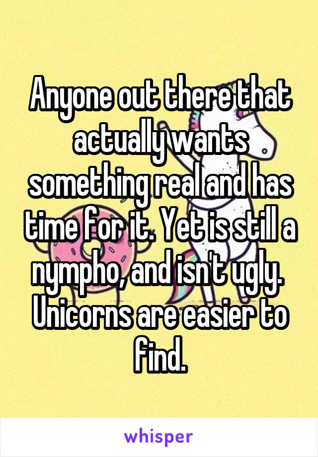 Anyone out there that actually wants something real and has time for it. Yet is still a nympho, and isn't ugly.  Unicorns are easier to find.