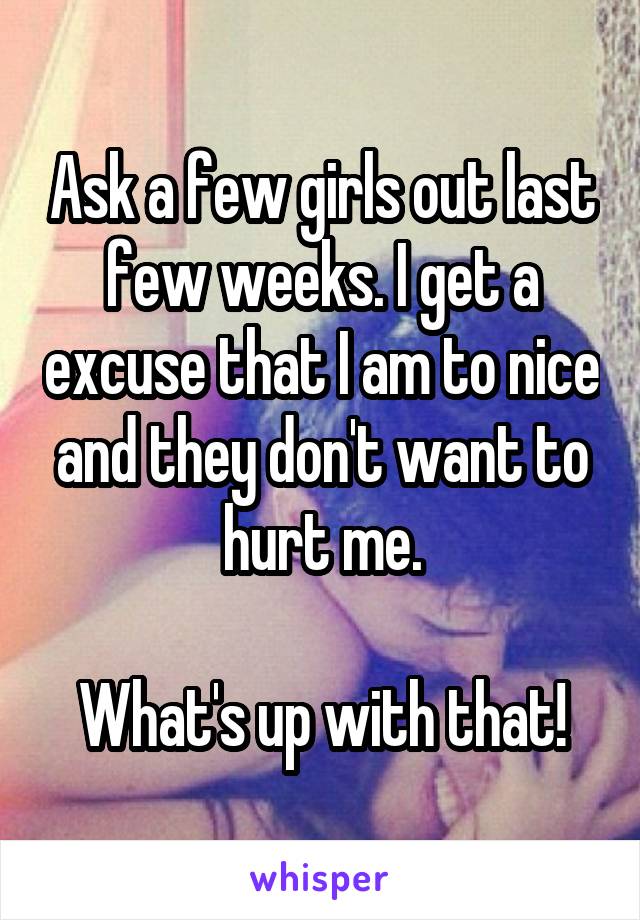 Ask a few girls out last few weeks. I get a excuse that I am to nice and they don't want to hurt me.

What's up with that!