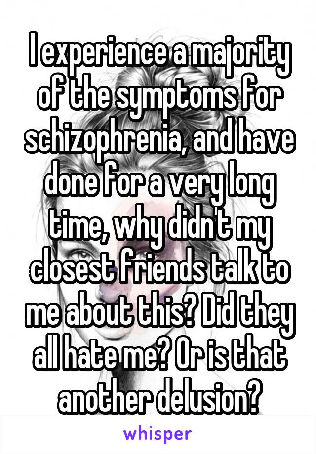 I experience a majority of the symptoms for schizophrenia, and have done for a very long time, why didn't my closest friends talk to me about this? Did they all hate me? Or is that another delusion?