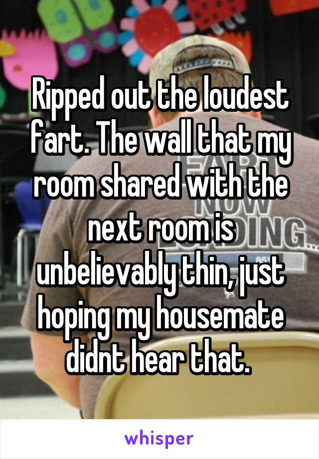 Ripped out the loudest fart. The wall that my room shared with the next room is unbelievably thin, just hoping my housemate didnt hear that. 