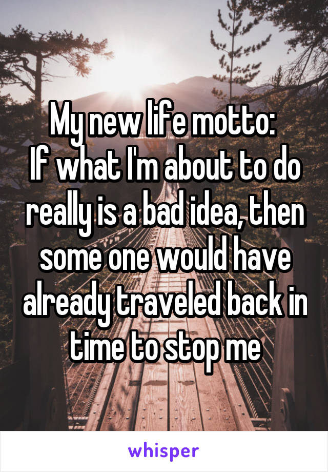 My new life motto: 
If what I'm about to do really is a bad idea, then some one would have already traveled back in time to stop me