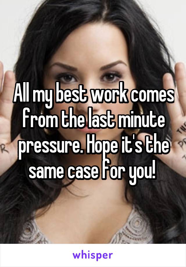 All my best work comes from the last minute pressure. Hope it's the same case for you! 