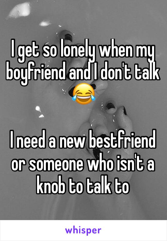 I get so lonely when my boyfriend and I don't talk 😂 

I need a new bestfriend or someone who isn't a knob to talk to 