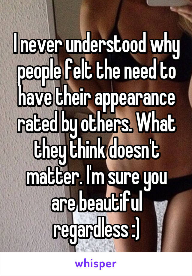 I never understood why people felt the need to have their appearance rated by others. What they think doesn't matter. I'm sure you are beautiful regardless :)