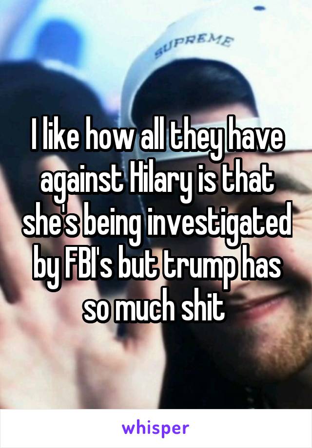I like how all they have against Hilary is that she's being investigated by FBI's but trump has so much shit 