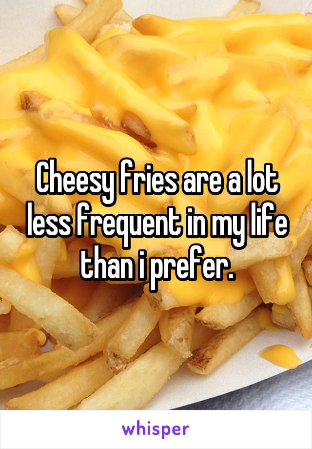 Cheesy fries are a lot less frequent in my life than i prefer.