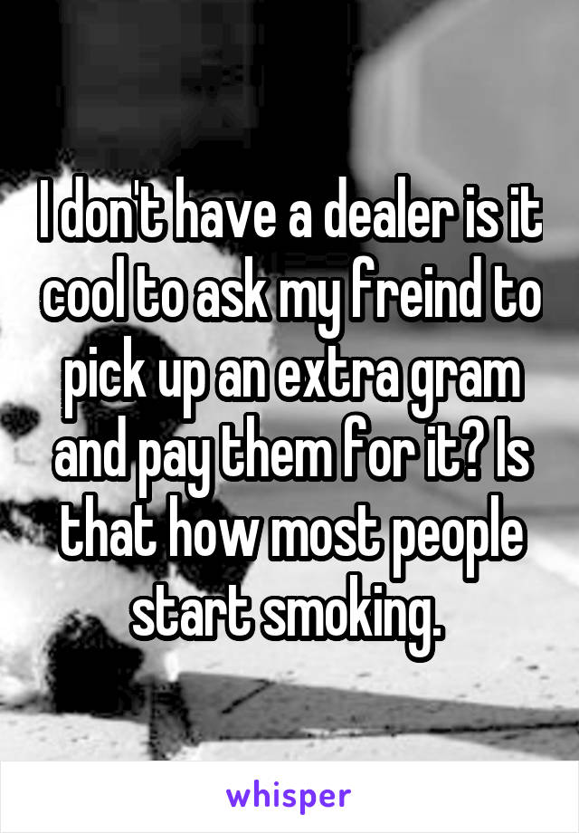 I don't have a dealer is it cool to ask my freind to pick up an extra gram and pay them for it? Is that how most people start smoking. 