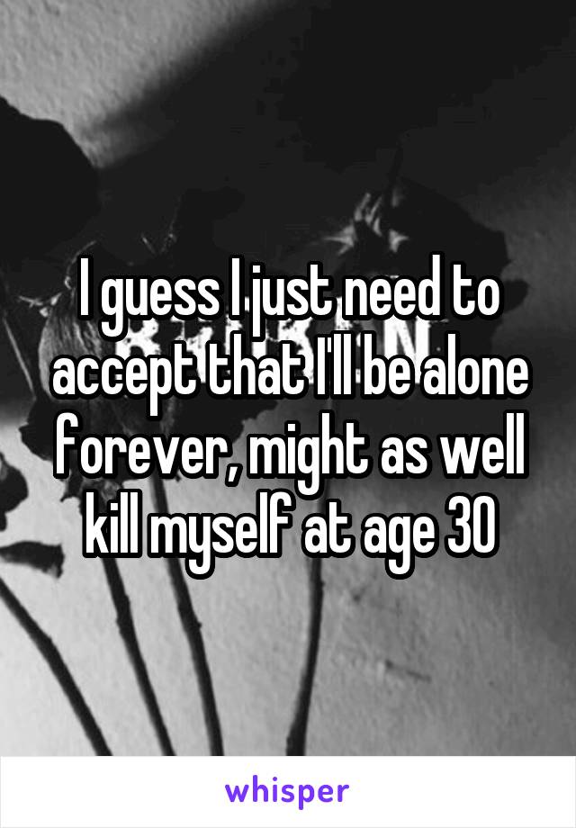 I guess I just need to accept that I'll be alone forever, might as well kill myself at age 30