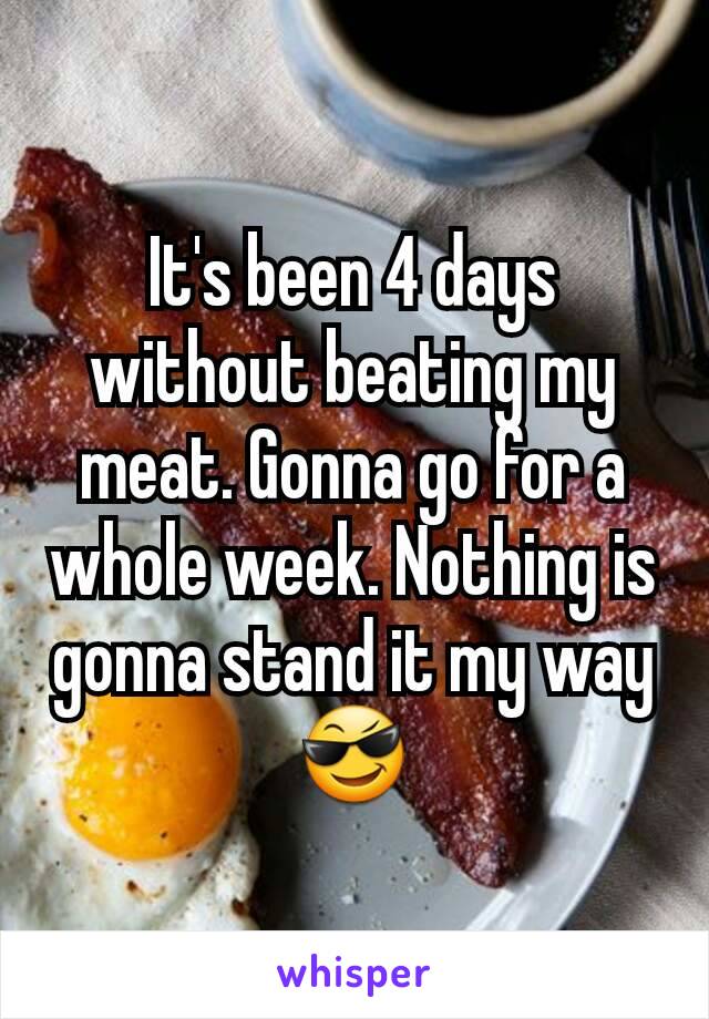 It's been 4 days without beating my meat. Gonna go for a whole week. Nothing is gonna stand it my way 😎