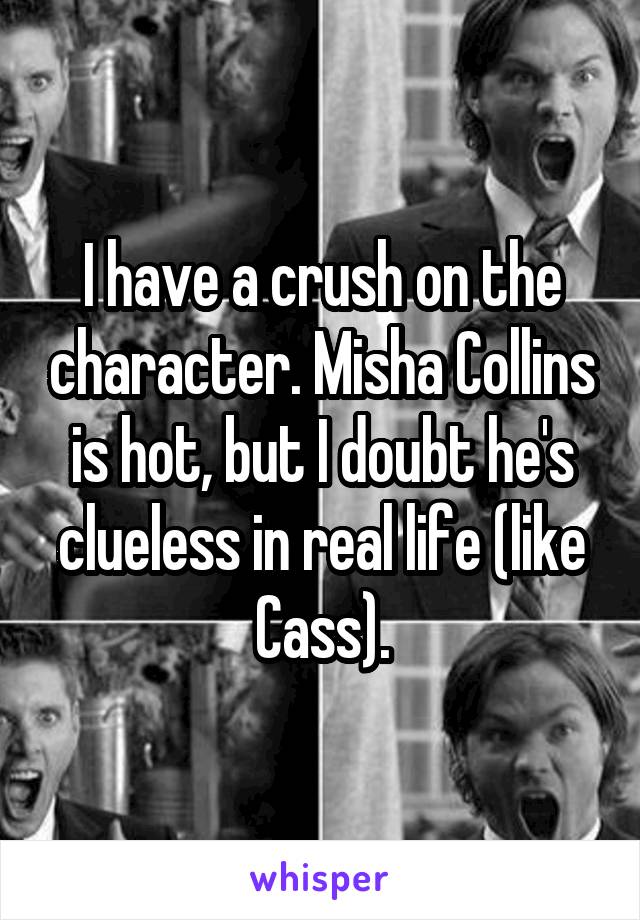 I have a crush on the character. Misha Collins is hot, but I doubt he's clueless in real life (like Cass).