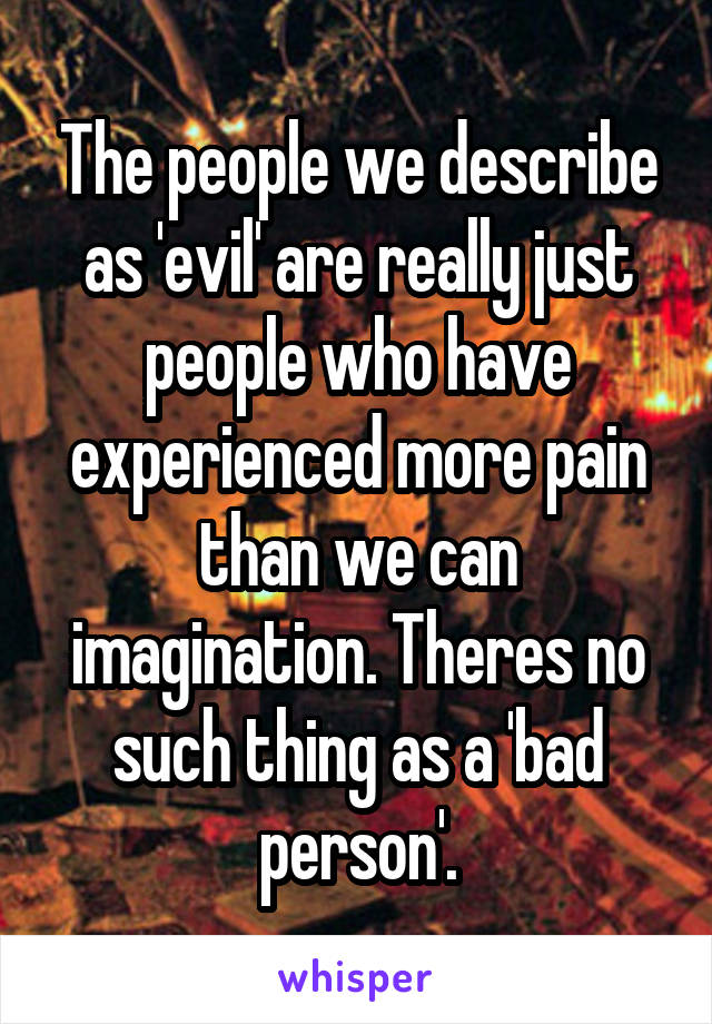 The people we describe as 'evil' are really just people who have experienced more pain than we can imagination. Theres no such thing as a 'bad person'.