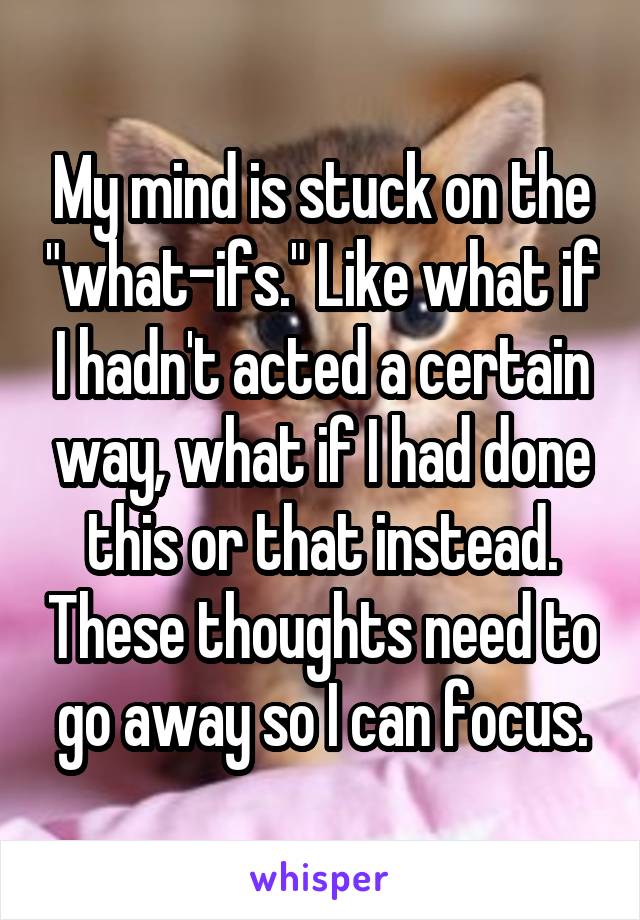 My mind is stuck on the "what-ifs." Like what if I hadn't acted a certain way, what if I had done this or that instead. These thoughts need to go away so I can focus.