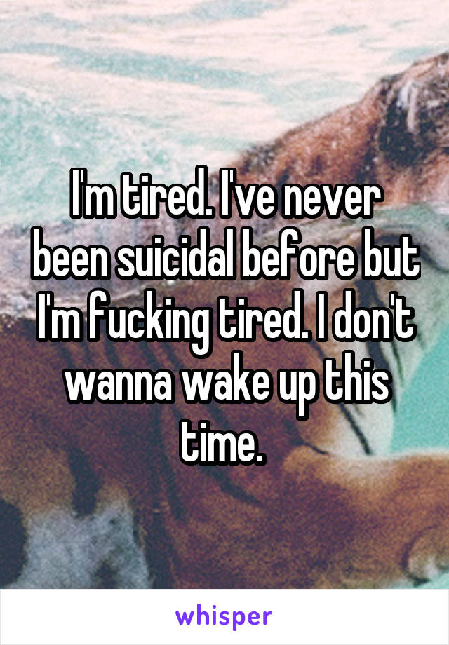 I'm tired. I've never been suicidal before but I'm fucking tired. I don't wanna wake up this time. 