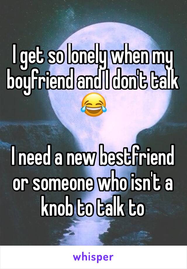 I get so lonely when my boyfriend and I don't talk 😂 

I need a new bestfriend or someone who isn't a knob to talk to  