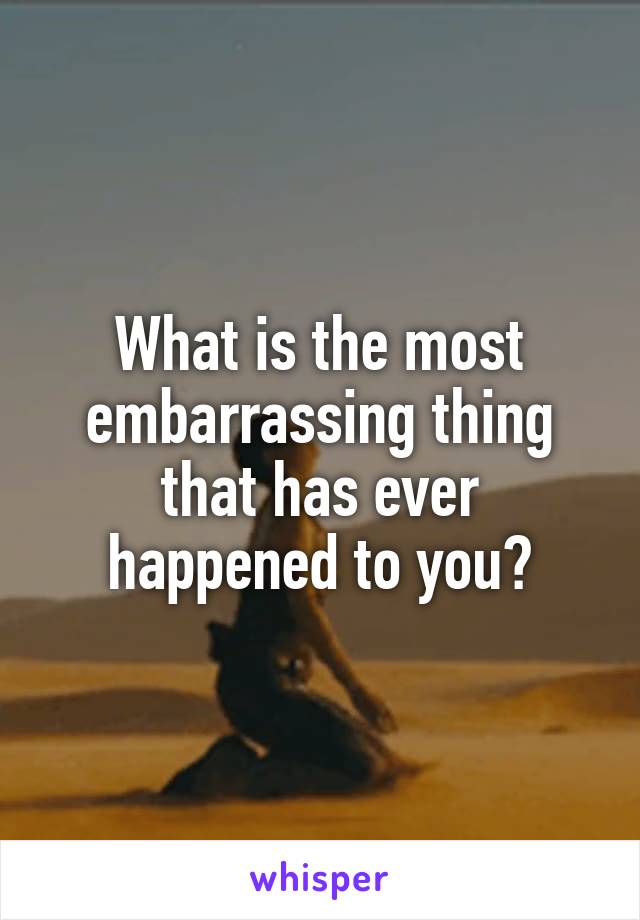 What is the most embarrassing thing that has ever happened to you?
