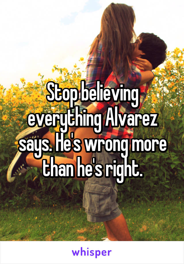 Stop believing everything Alvarez says. He's wrong more than he's right.