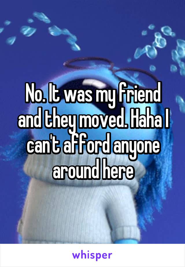 No. It was my friend and they moved. Haha I can't afford anyone around here