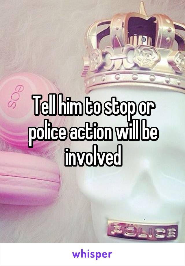 Tell him to stop or police action will be involved
