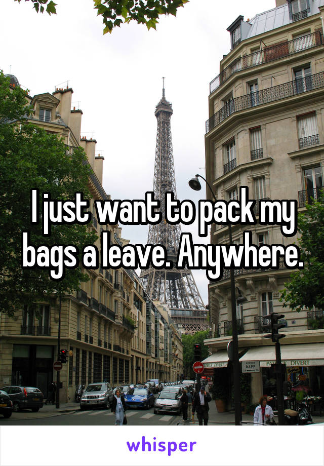 I just want to pack my bags a leave. Anywhere.