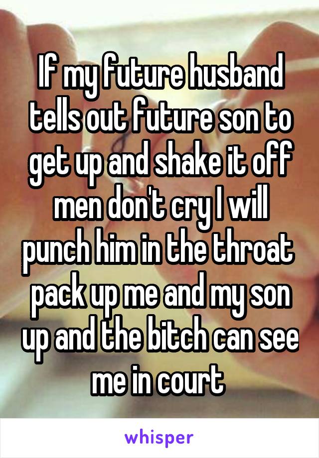 If my future husband tells out future son to get up and shake it off men don't cry I will punch him in the throat  pack up me and my son up and the bitch can see me in court 