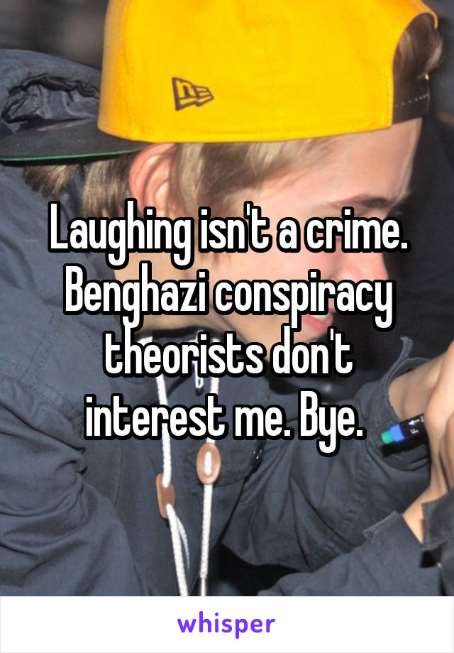 Laughing isn't a crime. Benghazi conspiracy theorists don't interest me. Bye. 