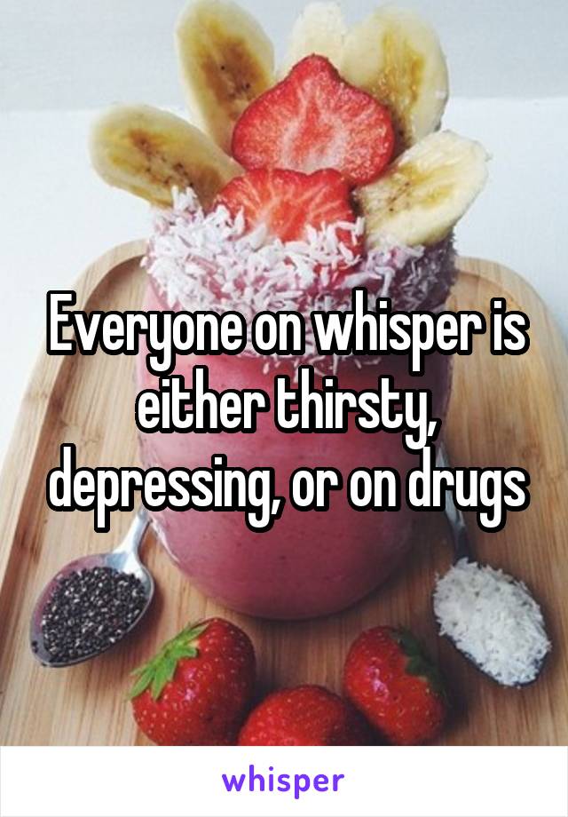 Everyone on whisper is either thirsty, depressing, or on drugs