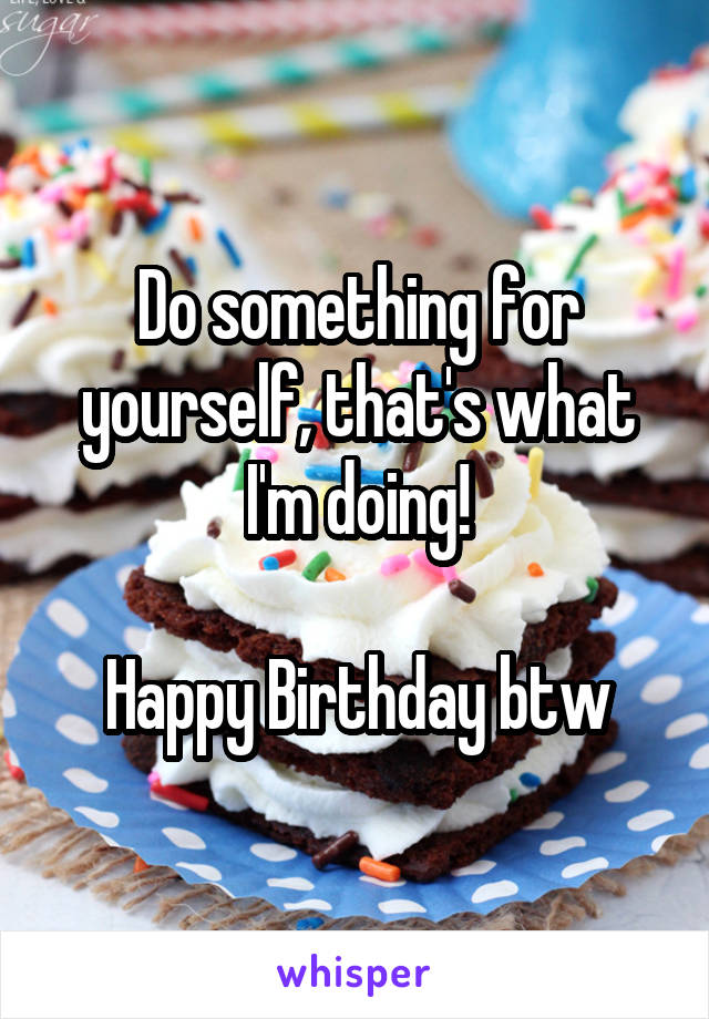 Do something for yourself, that's what I'm doing!

Happy Birthday btw