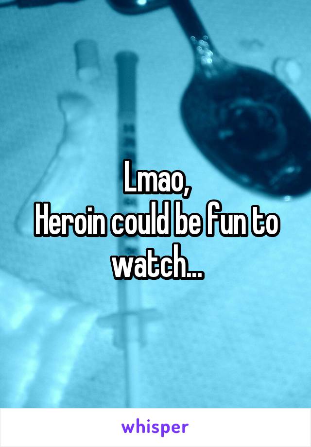 Lmao,
Heroin could be fun to watch...