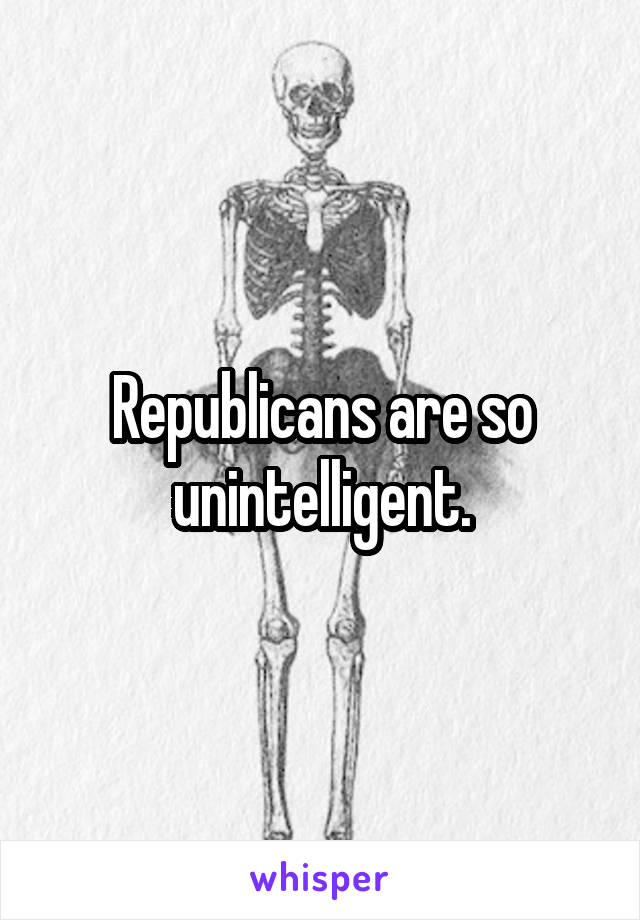 Republicans are so unintelligent.