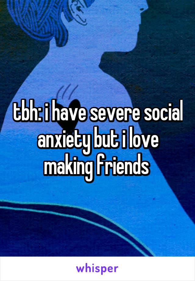 tbh: i have severe social anxiety but i love making friends 