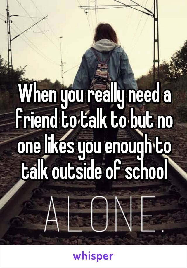 When you really need a friend to talk to but no one likes you enough to talk outside of school