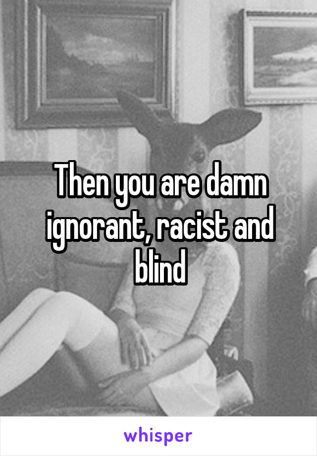 Then you are damn ignorant, racist and blind