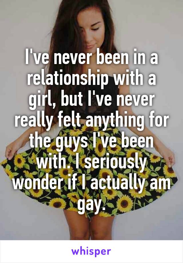 I've never been in a relationship with a girl, but I've never really felt anything for the guys I've been with. I seriously wonder if I actually am gay.