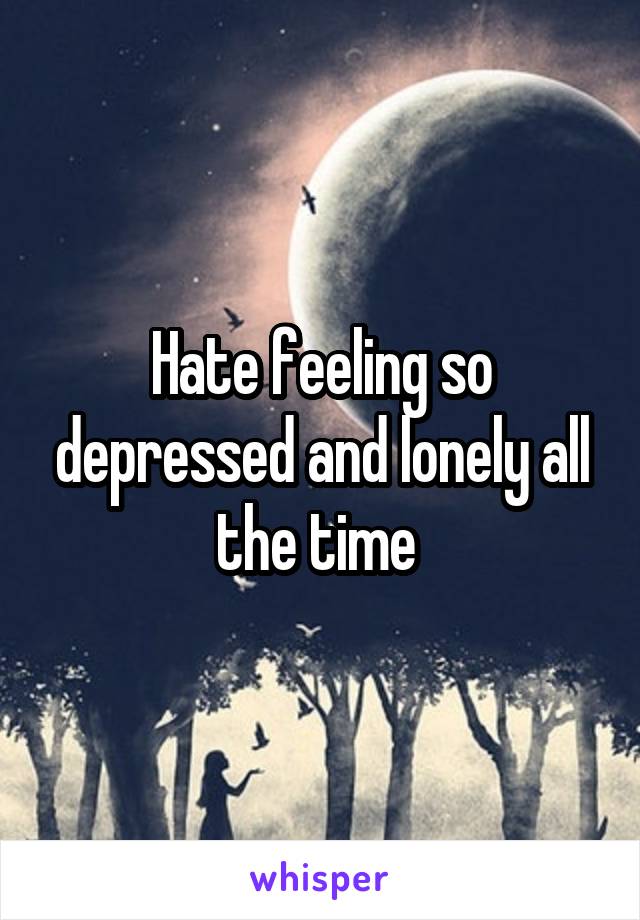 Hate feeling so depressed and lonely all the time 
