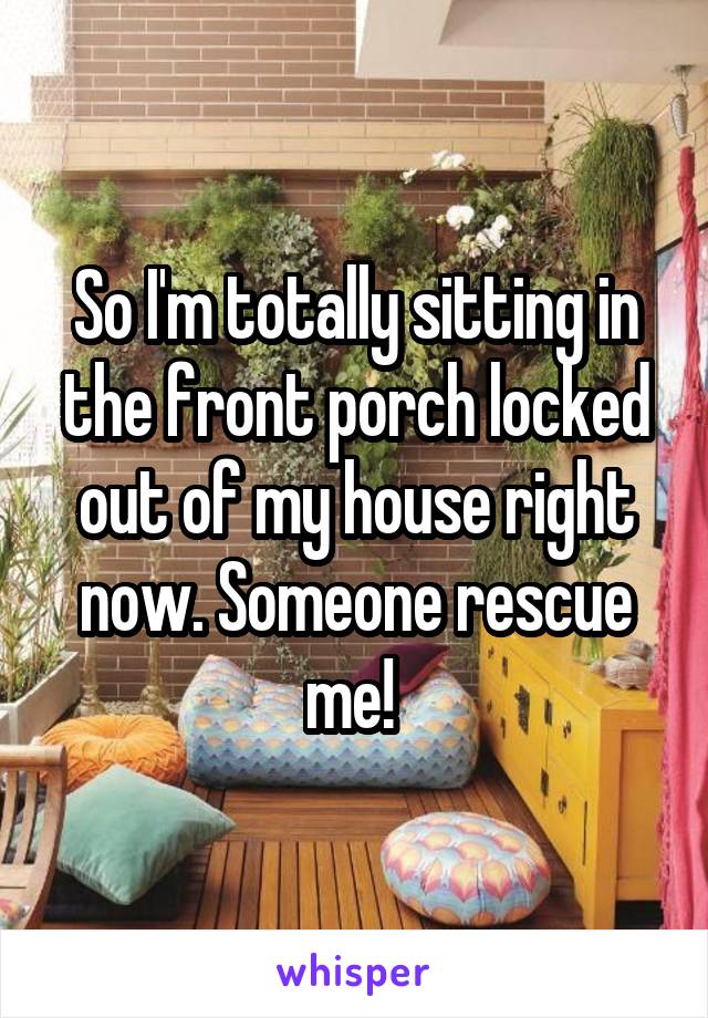So I'm totally sitting in the front porch locked out of my house right now. Someone rescue me! 
