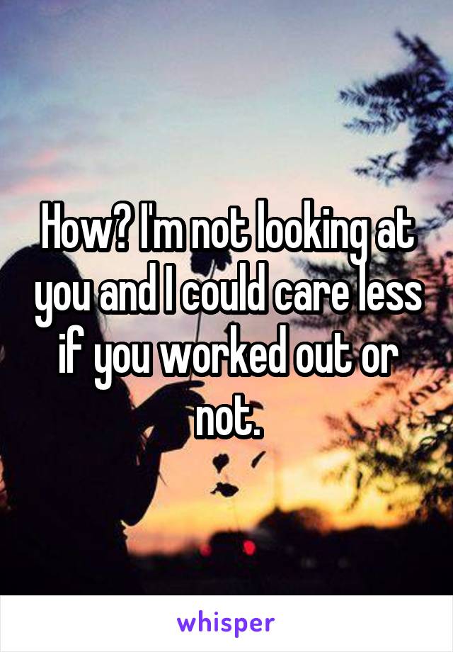How? I'm not looking at you and I could care less if you worked out or not.