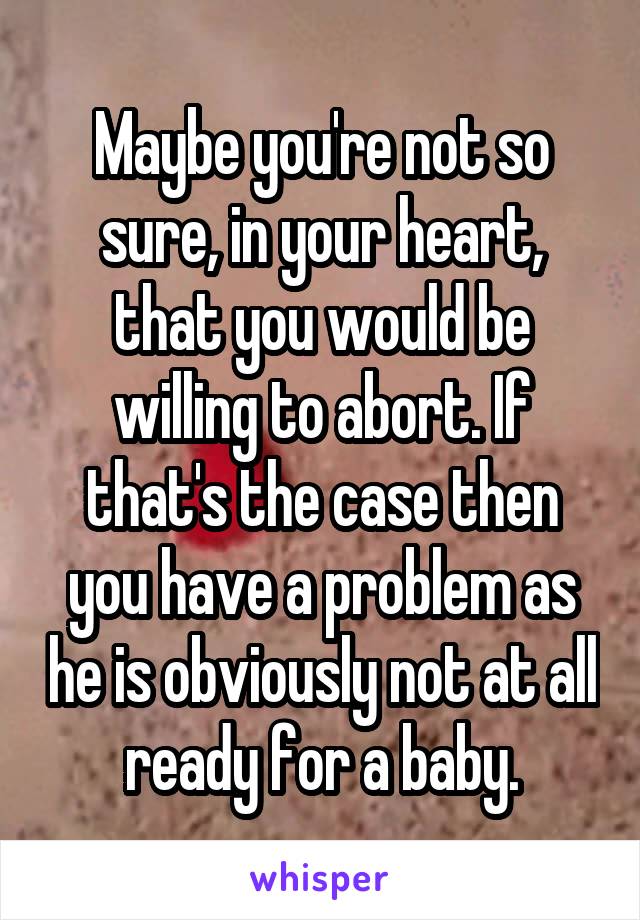 Maybe you're not so sure, in your heart, that you would be willing to abort. If that's the case then you have a problem as he is obviously not at all ready for a baby.