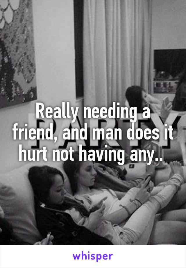 Really needing a friend, and man does it hurt not having any.. 