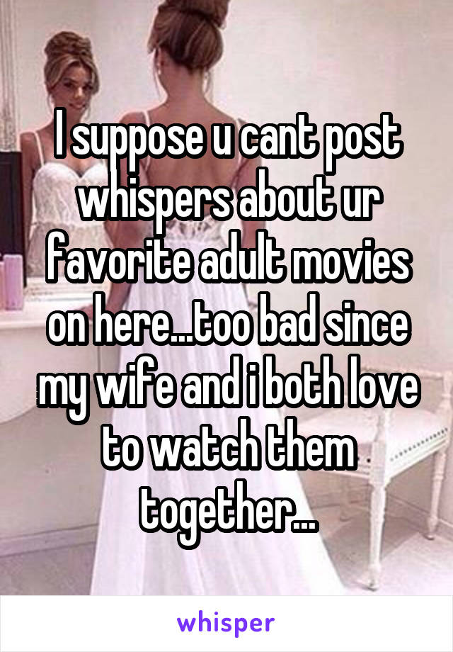 I suppose u cant post whispers about ur favorite adult movies on here...too bad since my wife and i both love to watch them together...