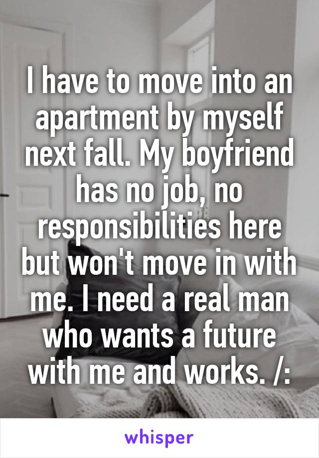 I have to move into an apartment by myself next fall. My boyfriend has no job, no responsibilities here but won't move in with me. I need a real man who wants a future with me and works. /:
